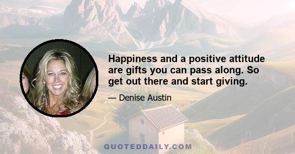 Happiness and a positive attitude are gifts you can pass along. So get out there and start giving.