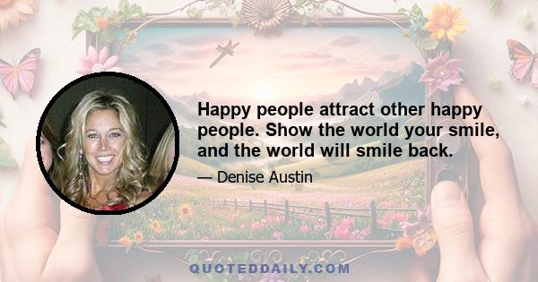 Happy people attract other happy people. Show the world your smile, and the world will smile back.