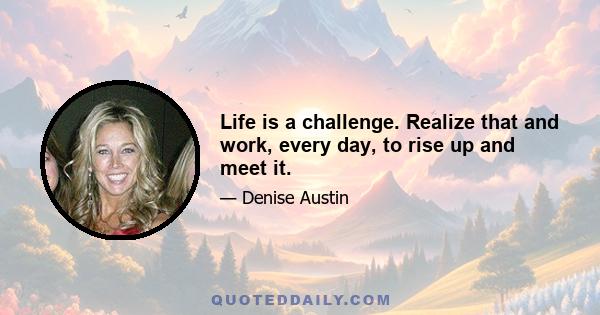 Life is a challenge. Realize that and work, every day, to rise up and meet it.