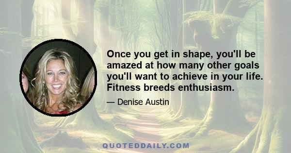 Once you get in shape, you'll be amazed at how many other goals you'll want to achieve in your life. Fitness breeds enthusiasm.