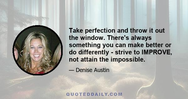 Take perfection and throw it out the window. There's always something you can make better or do differently - strive to IMPROVE, not attain the impossible.