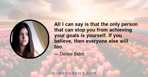 All I can say is that the only person that can stop you from achieving your goals is yourself. If you believe, then everyone else will too.