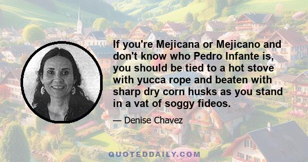 If you're Mejicana or Mejicano and don't know who Pedro Infante is, you should be tied to a hot stove with yucca rope and beaten with sharp dry corn husks as you stand in a vat of soggy fideos.