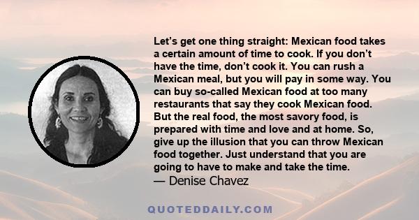 Let’s get one thing straight: Mexican food takes a certain amount of time to cook. If you don’t have the time, don’t cook it. You can rush a Mexican meal, but you will pay in some way. You can buy so-called Mexican food 