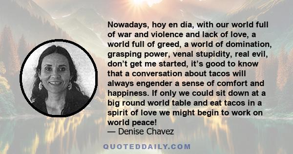 Nowadays, hoy en día, with our world full of war and violence and lack of love, a world full of greed, a world of domination, grasping power, venal stupidity, real evil, don’t get me started, it’s good to know that a