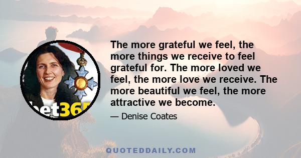 The more grateful we feel, the more things we receive to feel grateful for. The more loved we feel, the more love we receive. The more beautiful we feel, the more attractive we become.