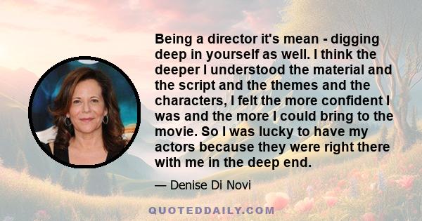 Being a director it's mean - digging deep in yourself as well. I think the deeper I understood the material and the script and the themes and the characters, I felt the more confident I was and the more I could bring to 