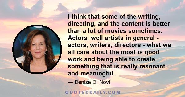 I think that some of the writing, directing, and the content is better than a lot of movies sometimes. Actors, well artists in general - actors, writers, directors - what we all care about the most is good work and