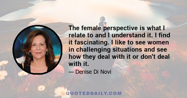 The female perspective is what I relate to and I understand it. I find it fascinating. I like to see women in challenging situations and see how they deal with it or don't deal with it.