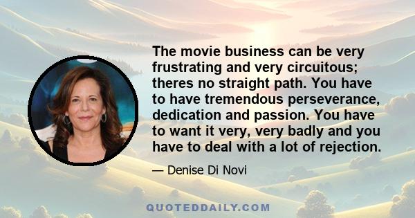 The movie business can be very frustrating and very circuitous; theres no straight path. You have to have tremendous perseverance, dedication and passion. You have to want it very, very badly and you have to deal with a 