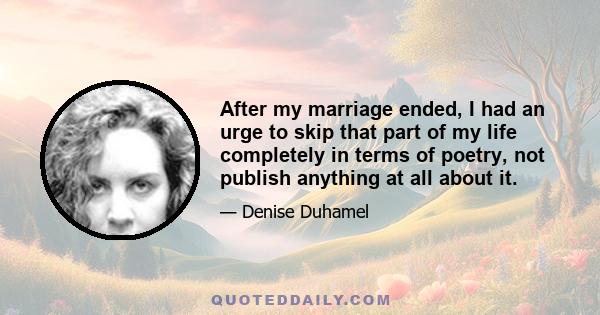 After my marriage ended, I had an urge to skip that part of my life completely in terms of poetry, not publish anything at all about it.