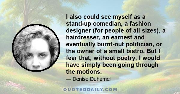 I also could see myself as a stand-up comedian, a fashion designer (for people of all sizes), a hairdresser, an earnest and eventually burnt-out politician, or the owner of a small bistro. But I fear that, without