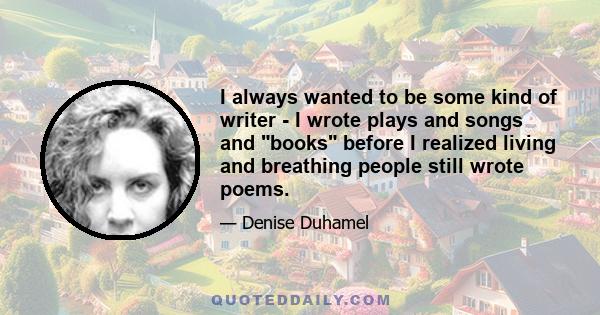 I always wanted to be some kind of writer - I wrote plays and songs and books before I realized living and breathing people still wrote poems.