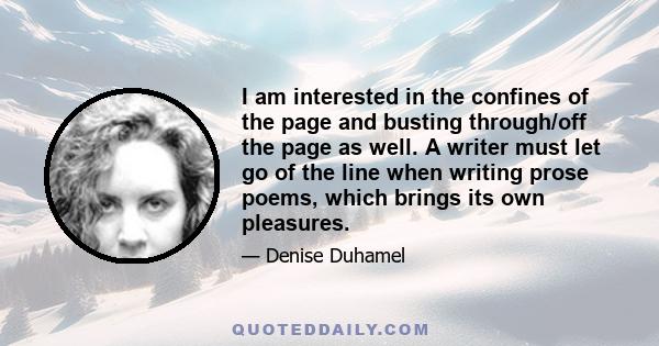 I am interested in the confines of the page and busting through/off the page as well. A writer must let go of the line when writing prose poems, which brings its own pleasures.