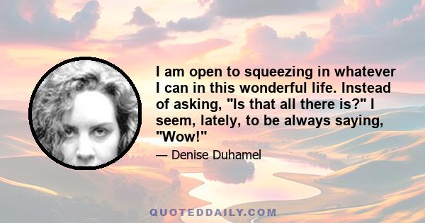 I am open to squeezing in whatever I can in this wonderful life. Instead of asking, Is that all there is? I seem, lately, to be always saying, Wow!