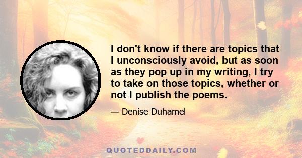 I don't know if there are topics that I unconsciously avoid, but as soon as they pop up in my writing, I try to take on those topics, whether or not I publish the poems.