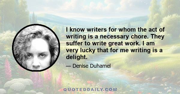 I know writers for whom the act of writing is a necessary chore. They suffer to write great work. I am very lucky that for me writing is a delight.