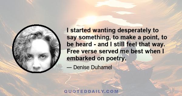 I started wanting desperately to say something, to make a point, to be heard - and I still feel that way. Free verse served me best when I embarked on poetry.