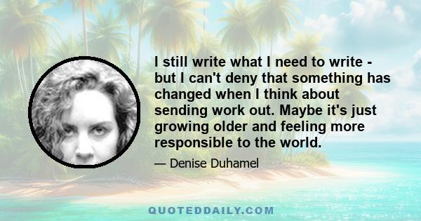 I still write what I need to write - but I can't deny that something has changed when I think about sending work out. Maybe it's just growing older and feeling more responsible to the world.