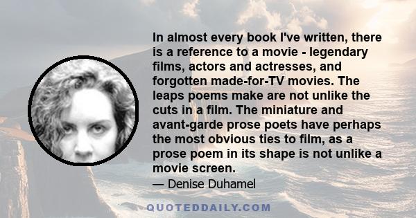 In almost every book I've written, there is a reference to a movie - legendary films, actors and actresses, and forgotten made-for-TV movies. The leaps poems make are not unlike the cuts in a film. The miniature and