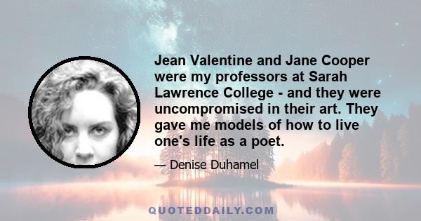 Jean Valentine and Jane Cooper were my professors at Sarah Lawrence College - and they were uncompromised in their art. They gave me models of how to live one's life as a poet.