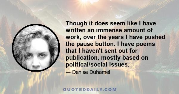 Though it does seem like I have written an immense amount of work, over the years I have pushed the pause button. I have poems that I haven't sent out for publication, mostly based on political/social issues.