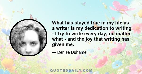 What has stayed true in my life as a writer is my dedication to writing - I try to write every day, no matter what - and the joy that writing has given me.