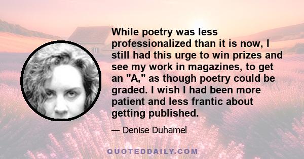 While poetry was less professionalized than it is now, I still had this urge to win prizes and see my work in magazines, to get an A, as though poetry could be graded. I wish I had been more patient and less frantic