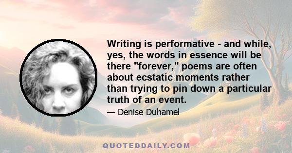 Writing is performative - and while, yes, the words in essence will be there forever, poems are often about ecstatic moments rather than trying to pin down a particular truth of an event.