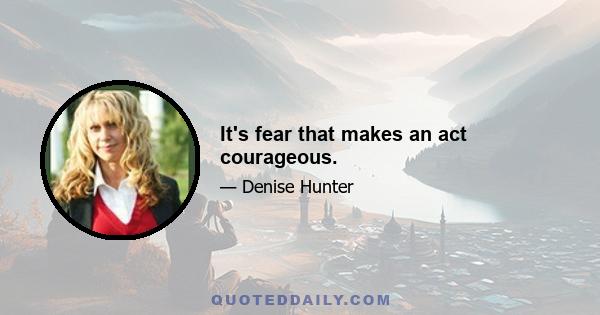 It's fear that makes an act courageous.