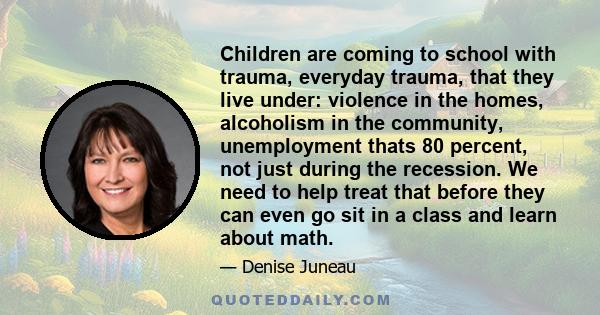 Children are coming to school with trauma, everyday trauma, that they live under: violence in the homes, alcoholism in the community, unemployment thats 80 percent, not just during the recession. We need to help treat