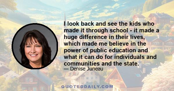 I look back and see the kids who made it through school - it made a huge difference in their lives, which made me believe in the power of public education and what it can do for individuals and communities and the state.