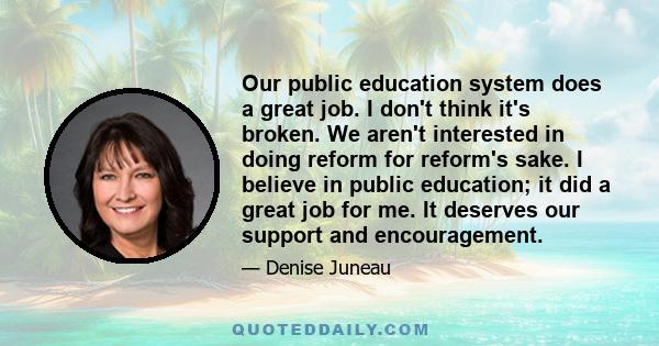 Our public education system does a great job. I don't think it's broken. We aren't interested in doing reform for reform's sake. I believe in public education; it did a great job for me. It deserves our support and