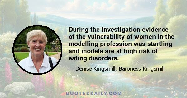 During the investigation evidence of the vulnerability of women in the modelling profession was startling and models are at high risk of eating disorders.