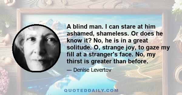 A blind man. I can stare at him ashamed, shameless. Or does he know it? No, he is in a great solitude. O, strange joy, to gaze my fill at a stranger's face. No, my thirst is greater than before.