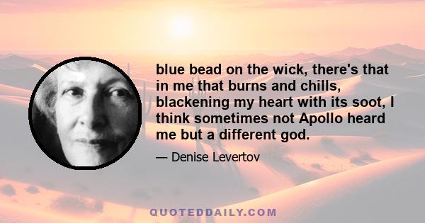 blue bead on the wick, there's that in me that burns and chills, blackening my heart with its soot, I think sometimes not Apollo heard me but a different god.