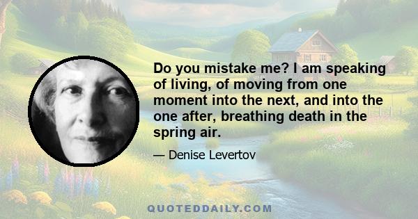 Do you mistake me? I am speaking of living, of moving from one moment into the next, and into the one after, breathing death in the spring air.