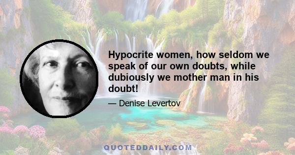 Hypocrite women, how seldom we speak of our own doubts, while dubiously we mother man in his doubt!