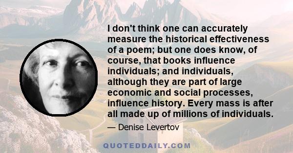 I don't think one can accurately measure the historical effectiveness of a poem; but one does know, of course, that books influence individuals; and individuals, although they are part of large economic and social