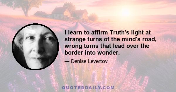 I learn to affirm Truth's light at strange turns of the mind's road, wrong turns that lead over the border into wonder.