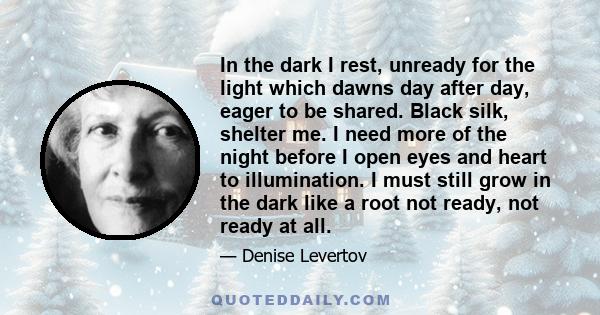 In the dark I rest, unready for the light which dawns day after day, eager to be shared. Black silk, shelter me. I need more of the night before I open eyes and heart to illumination. I must still grow in the dark like