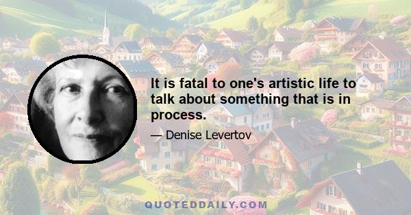 It is fatal to one's artistic life to talk about something that is in process.