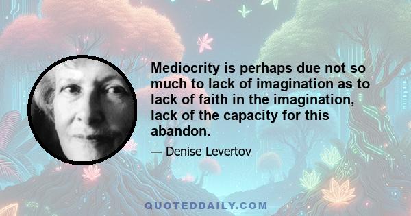 Mediocrity is perhaps due not so much to lack of imagination as to lack of faith in the imagination, lack of the capacity for this abandon.