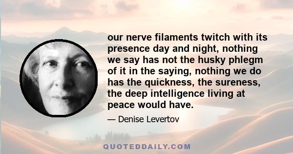 our nerve filaments twitch with its presence day and night, nothing we say has not the husky phlegm of it in the saying, nothing we do has the quickness, the sureness, the deep intelligence living at peace would have.