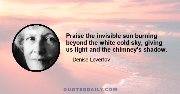 Praise the invisible sun burning beyond the white cold sky, giving us light and the chimney's shadow.