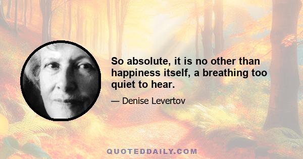 So absolute, it is no other than happiness itself, a breathing too quiet to hear.