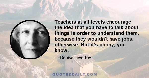 Teachers at all levels encourage the idea that you have to talk about things in order to understand them, because they wouldn't have jobs, otherwise. But it's phony, you know.