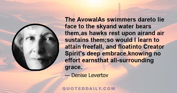 The AvowalAs swimmers dareto lie face to the skyand water bears them,as hawks rest upon airand air sustains them;so would I learn to attain freefall, and floatinto Creator Spirit's deep embrace,knowing no effort