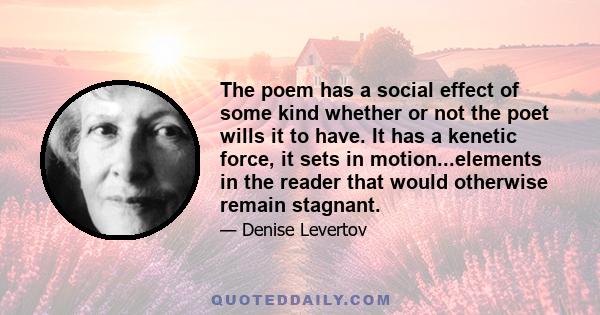 The poem has a social effect of some kind whether or not the poet wills it to have. It has a kenetic force, it sets in motion...elements in the reader that would otherwise remain stagnant.