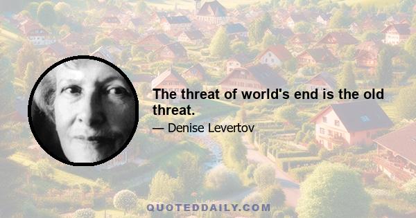 The threat of world's end is the old threat.